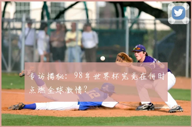 专访揭秘：98年世界杯究竟在何时点燃全球激情？