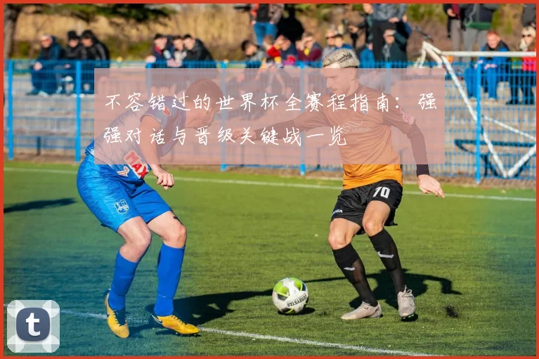 不容错过的世界杯全赛程指南:强强对话与晋级关键战一览