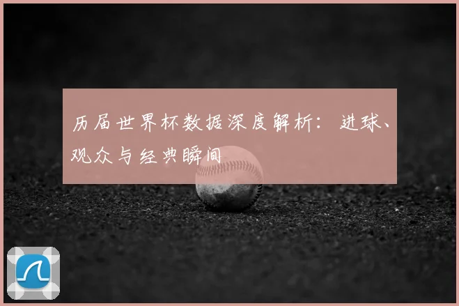 历届世界杯数据深度解析：进球、观众与经典瞬间