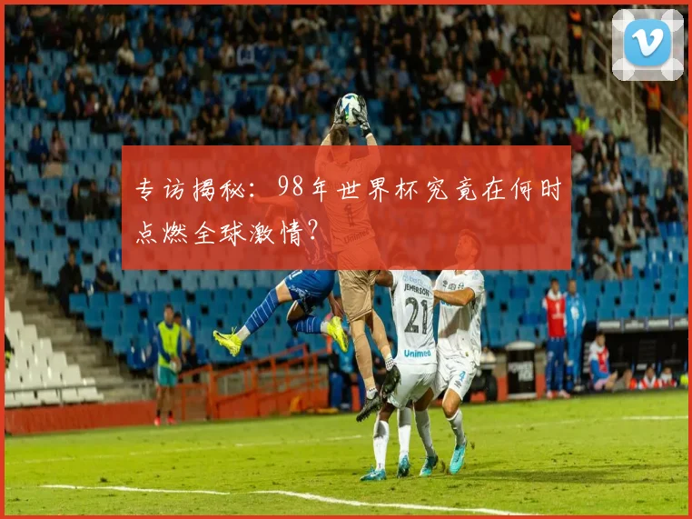 专访揭秘：98年世界杯究竟在何时点燃全球激情？