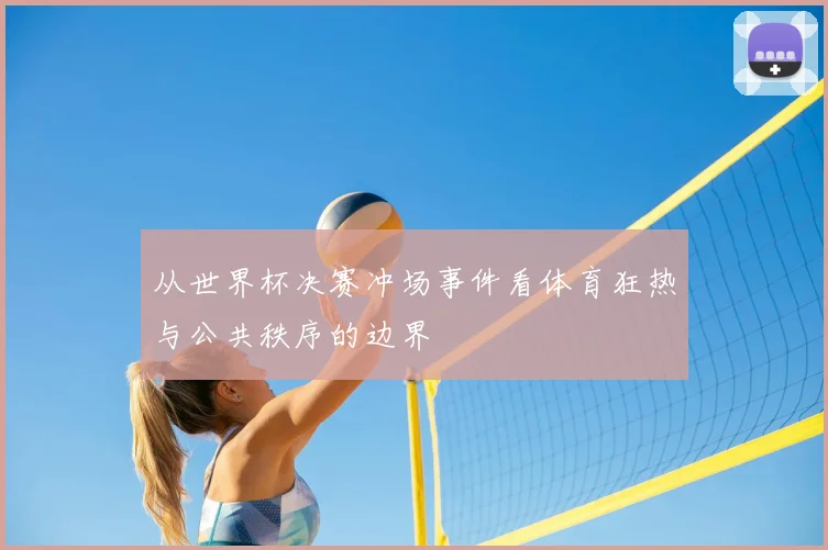 从世界杯决赛冲场事件看体育狂热与公共秩序的边界
