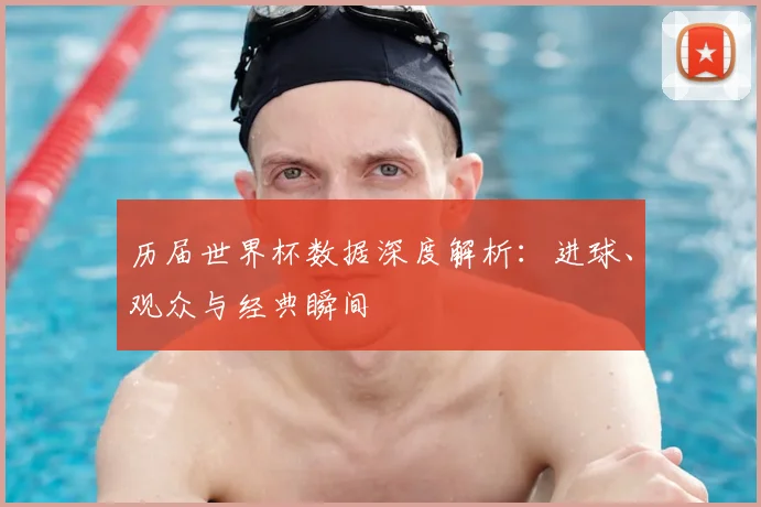历届世界杯数据深度解析:进球、观众与经典瞬间