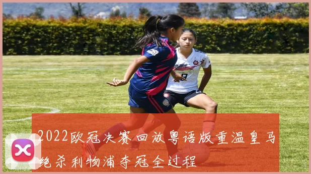 2022欧冠决赛回放粤语版重温皇马绝杀利物浦夺冠全过程