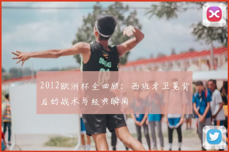 2012欧洲杯全回顾：西班牙卫冕背后的战术与经典瞬间