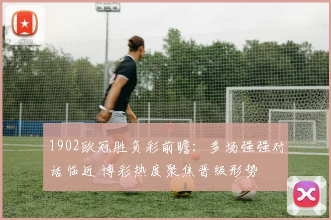 1902欧冠胜负彩前瞻：多场强强对话临近 博彩热度聚焦晋级形势