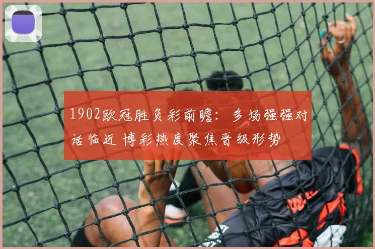 1902欧冠胜负彩前瞻：多场强强对话临近 博彩热度聚焦晋级形势