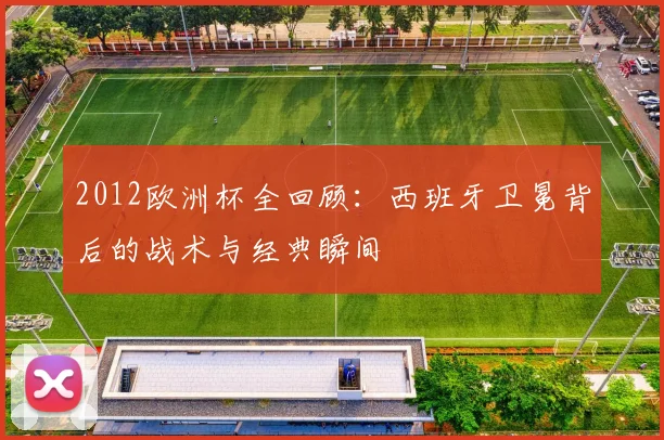 2012欧洲杯全回顾：西班牙卫冕背后的战术与经典瞬间