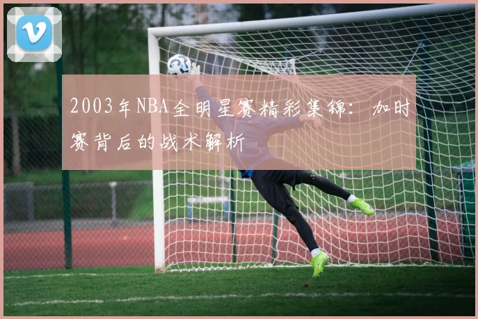 2003年NBA全明星赛精彩集锦：加时赛背后的战术解析